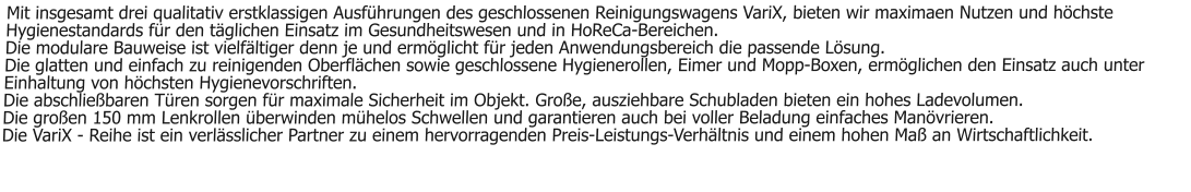 Mit insgesamt drei qualitativ erstklassigen Ausführungen des geschlossenen Reinigungswagens VariX, bieten wir maximaen Nutzen und höchste Hygienestandards für den täglichen Einsatz im Gesundheitswesen und in HoReCa-Bereichen. Die modulare Bauweise ist vielfältiger denn je und ermöglicht für jeden Anwendungsbereich die passende Lösung. Die glatten und einfach zu reinigenden Oberflächen sowie geschlossene Hygienerollen, Eimer und Mopp-Boxen, ermöglichen den Einsatz auch unter Einhaltung von höchsten Hygienevorschriften. Die abschließbaren Türen sorgen für maximale Sicherheit im Objekt. Große, ausziehbare Schubladen bieten ein hohes Ladevolumen. Die großen 150 mm Lenkrollen überwinden mühelos Schwellen und garantieren auch bei voller Beladung einfaches Manövrieren. Die VariX - Reihe ist ein verlässlicher Partner zu einem hervorragenden Preis-Leistungs-Verhältnis und einem hohen Maß an Wirtschaftlichkeit.